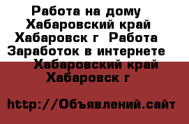 Работа на дому - Хабаровский край, Хабаровск г. Работа » Заработок в интернете   . Хабаровский край,Хабаровск г.